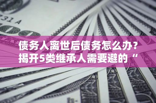 济南债务人离世后债务怎么办？揭开5类继承人需要避的“坑”
