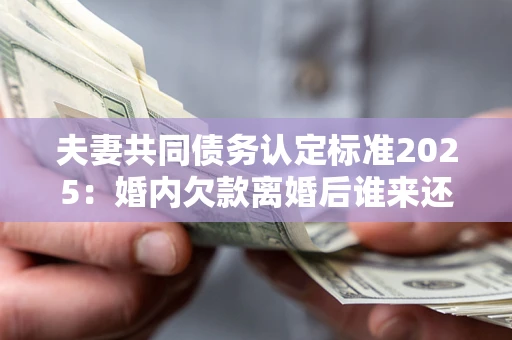 济南夫妻共同债务认定标准2025:婚内欠款离婚后谁来还? 济南夫妻共同债务认定标准2025:婚内欠款离婚后谁来还?