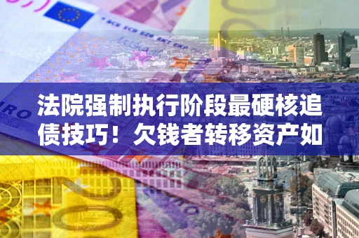 济南法院强制执行阶段最硬核追债技巧！欠钱者转移资产如何破解？