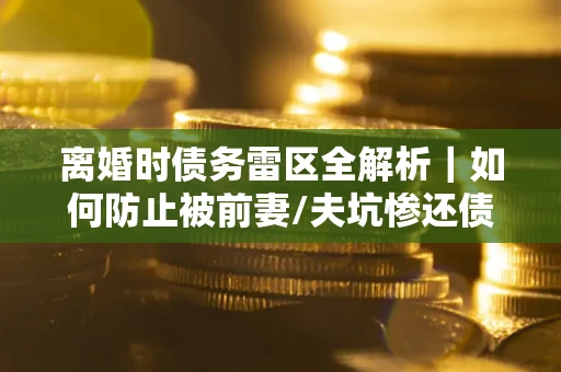 济南离婚时债务雷区全解析｜如何防止被前妻/夫坑惨还债？