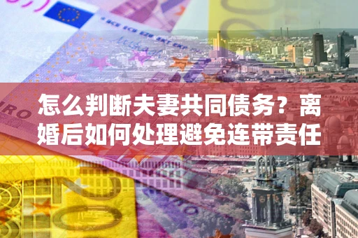 济南怎么判断夫妻共同债务？离婚后如何处理避免连带责任？