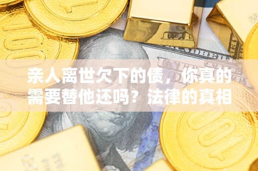 济南亲人离世欠下的债，你真的需要替他还吗？法律的真相或许与你想的不一样